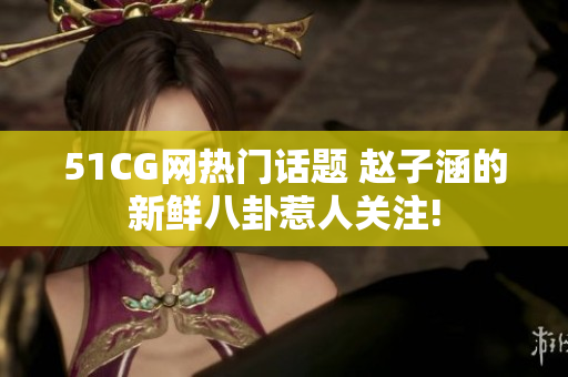 51CG网热门话题 赵子涵的新鲜八卦惹人关注!