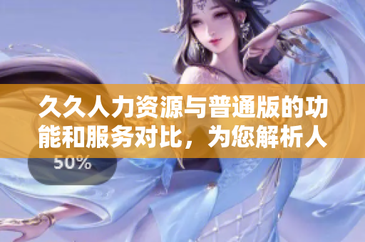 久久人力资源与普通版的功能和服务对比，为您解析人力资源软件的差异