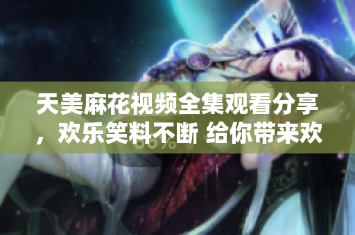 天美麻花视频全集观看分享，欢乐笑料不断 给你带来欢笑快乐 
