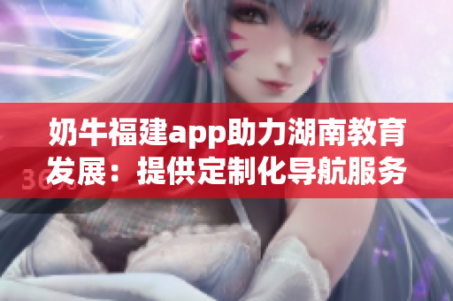 奶牛福建app助力湖南教育发展：提供定制化导航服务，提升学习体验