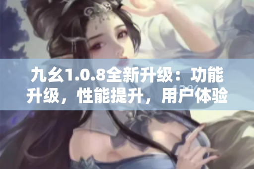 九幺1.0.8全新升级：功能升级，性能提升，用户体验更佳