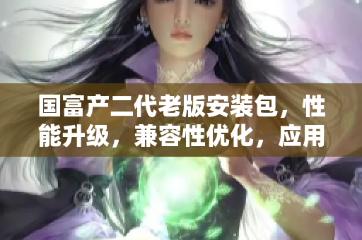 国富产二代老版安装包，性能升级，兼容性优化，应用体验全面提升