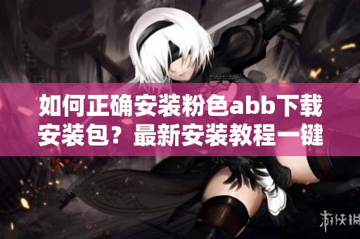 如何正确安装粉色abb下载安装包？最新安装教程一键搞定