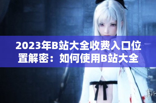 2023年B站大全收费入口位置解密：如何使用B站大全付费功能？
