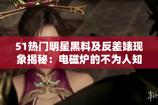 51热门明星黑料及反差婊现象揭秘：电磁炉的不为人知的故事