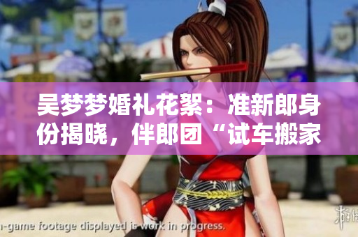 吴梦梦婚礼花絮：准新郎身份揭晓，伴郎团“试车搬家”大揭秘