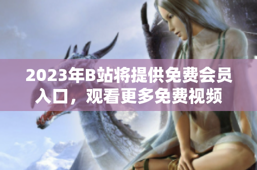 2023年B站将提供免费会员入口，观看更多免费视频