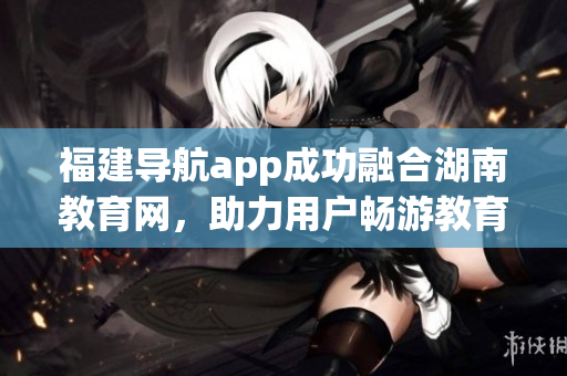 福建导航app成功融合湖南教育网，助力用户畅游教育资源