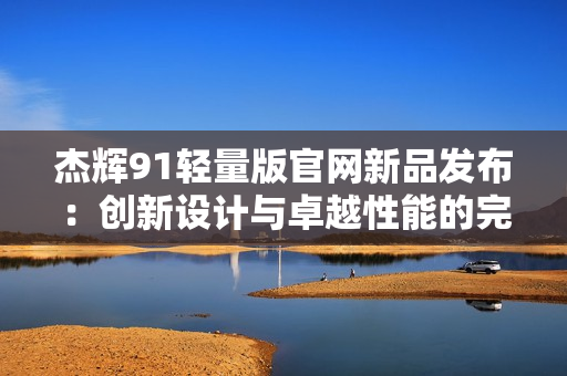 杰辉91轻量版官网新品发布：创新设计与卓越性能的完美结合
