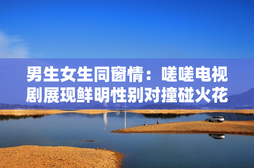 男生女生同窗情：嗟嗟电视剧展现鲜明性别对撞碰火花