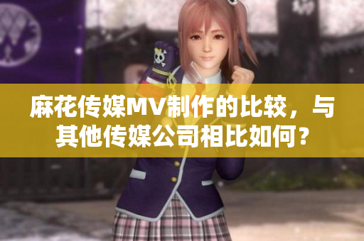 麻花传媒MV制作的比较，与其他传媒公司相比如何？