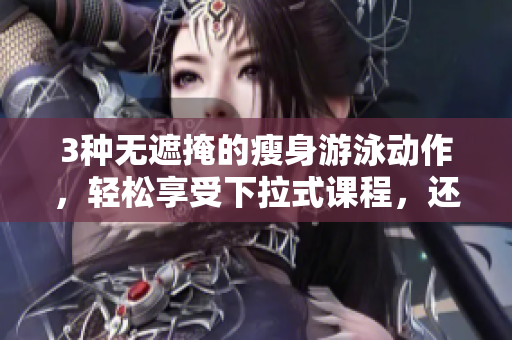 3种无遮掩的瘦身游泳动作，轻松享受下拉式课程，还免费获取专业指导