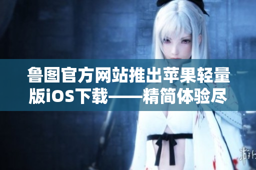 鲁图官方网站推出苹果轻量版iOS下载——精简体验尽在手中