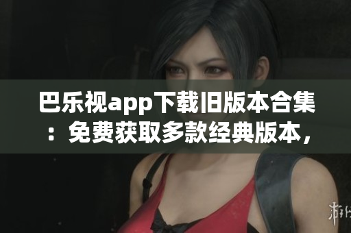 巴乐视app下载旧版本合集：免费获取多款经典版本，轻松回顾旧时光