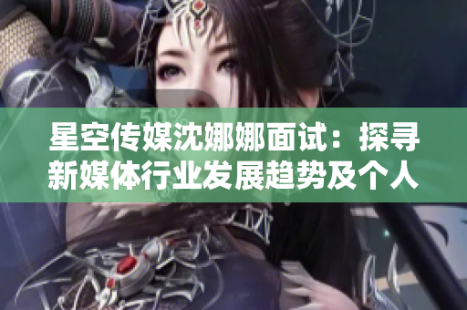 星空传媒沈娜娜面试：探寻新媒体行业发展趋势及个人职业成长经验分享