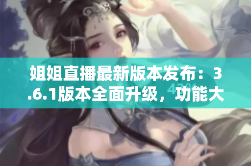 姐姐直播最新版本发布：3.6.1版本全面升级，功能大揭秘