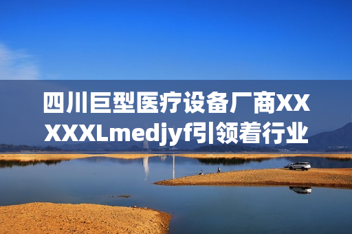 四川巨型医疗设备厂商XXXXXLmedjyf引领着行业突破与创新