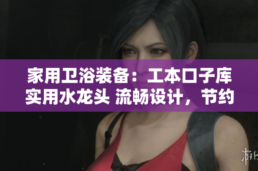 家用卫浴装备：工本口子库实用水龙头 流畅设计，节约水资源，提升生活品质