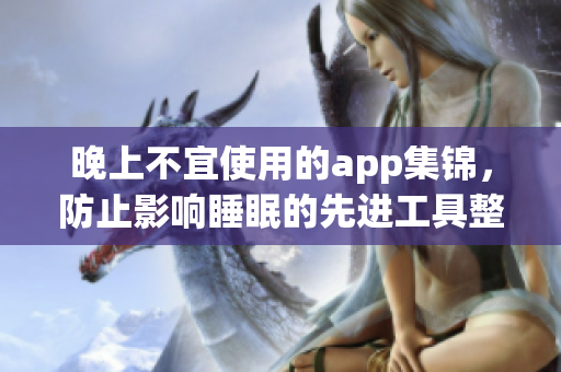 晚上不宜使用的app集锦，防止影响睡眠的先进工具整理