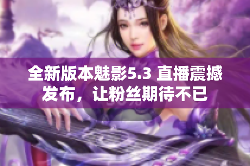 全新版本魅影5.3 直播震撼发布，让粉丝期待不已