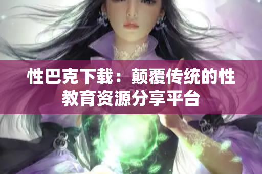 性巴克下载：颠覆传统的性教育资源分享平台