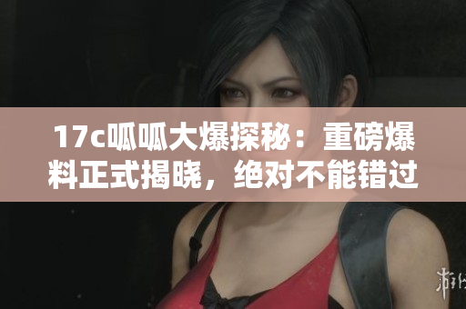 17c呱呱大爆探秘：重磅爆料正式揭晓，绝对不能错过的新发现！