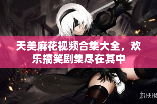 天美麻花视频合集大全，欢乐搞笑剧集尽在其中
