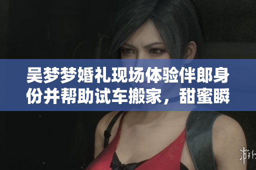 吴梦梦婚礼现场体验伴郎身份并帮助试车搬家，甜蜜瞬间感动众人