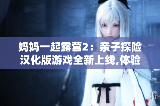妈妈一起露营2：亲子探险汉化版游戏全新上线,体验与妈妈一起探索自然的惊喜与乐趣