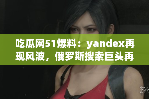 吃瓜网51爆料：yandex再现风波，俄罗斯搜索巨头再遭曝光