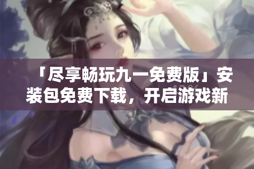 「尽享畅玩九一免费版」安装包免费下载，开启游戏新篇章