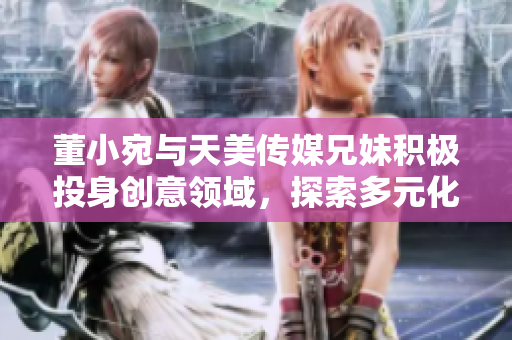 董小宛与天美传媒兄妹积极投身创意领域，探索多元化发展