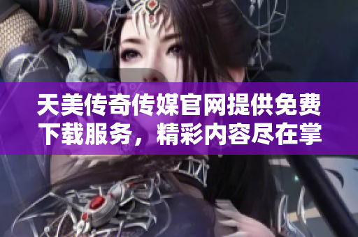 天美传奇传媒官网提供免费下载服务，精彩内容尽在掌握