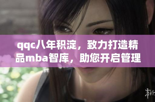 qqc八年积淀，致力打造精品mba智库，助您开启管理学之旅