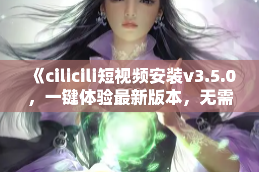 《cilicili短视频安装v3.5.0，一键体验最新版本，无需等待！》