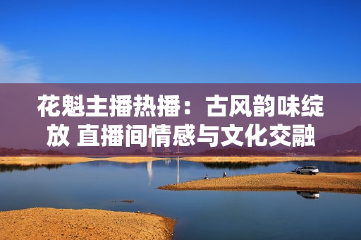 花魁主播热播：古风韵味绽放 直播间情感与文化交融揭秘