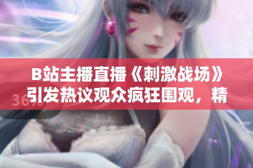 B站主播直播《刺激战场》引发热议观众疯狂围观，精彩瞬间不容错过