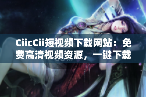 CiicCii短视频下载网站：免费高清视频资源，一键下载便捷快速
