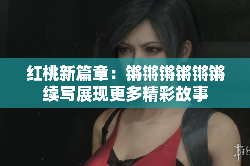 红桃新篇章：锵锵锵锵锵锵续写展现更多精彩故事