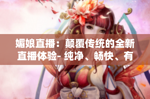 媚娘直播：颠覆传统的全新直播体验- 纯净、畅快、有趣，引领直播新潮流