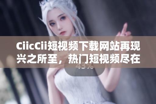 CiicCii短视频下载网站再现兴之所至，热门短视频尽在手中