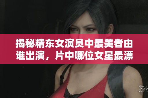 揭秘精东女演员中最美者由谁出演，片中哪位女星最漂亮？