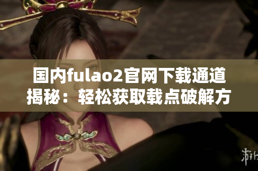 国内fulao2官网下载通道揭秘：轻松获取载点破解方法