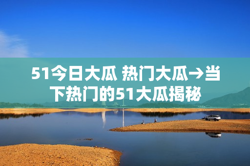 51今日大瓜 热门大瓜→当下热门的51大瓜揭秘