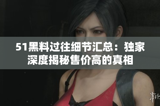 51黑料过往细节汇总：独家深度揭秘售价高的真相
