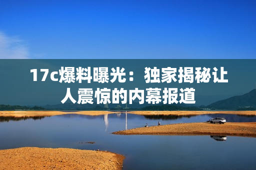 17c爆料曝光：独家揭秘让人震惊的内幕报道