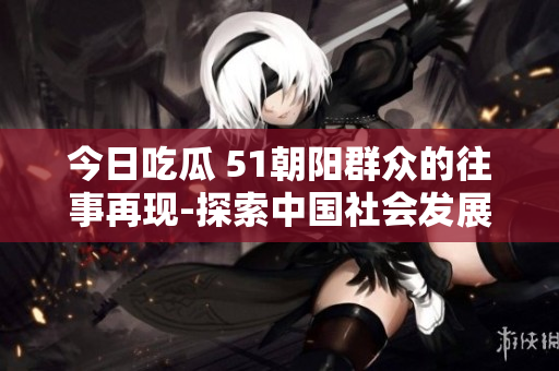 今日吃瓜 51朝阳群众的往事再现-探索中国社会发展的历史瞬间