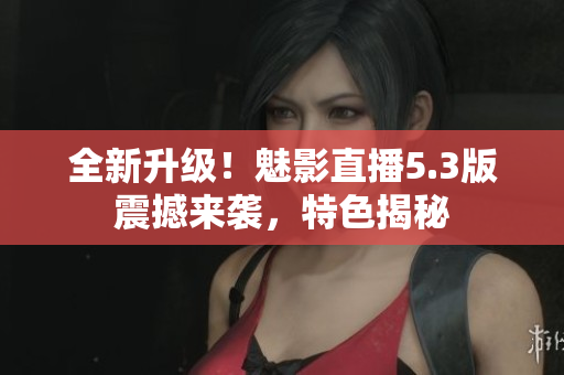 全新升级！魅影直播5.3版震撼来袭，特色揭秘