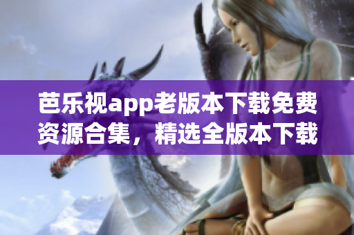 芭乐视app老版本下载免费资源合集，精选全版本下载链接分享