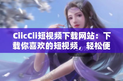 CiicCii短视频下载网站：下载你喜欢的短视频，轻松便捷的视频分享体验